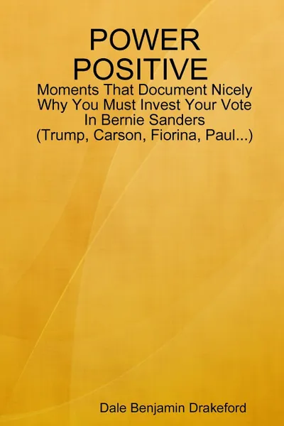 Обложка книги POWER POSITIVE Moments That Document Nicely Why You Must Invest Your Vote In Bernie Sanders (Trump, Carson, Fiorina and Paul), Dale Benjamin Drakeford