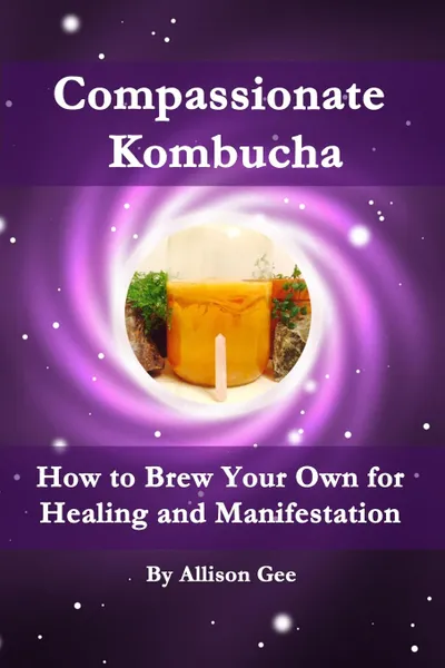 Обложка книги Compassionate Kombucha. How to Brew Your Own for Healing and Manifestation, Allison Gee