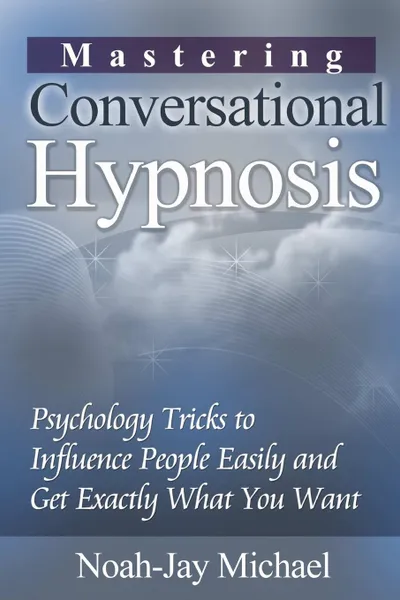 Обложка книги Mastering Conversational Hypnosis. Psychology Tricks to Influence People Easily and Get Exactly What You Want, Noah-Jay Michael