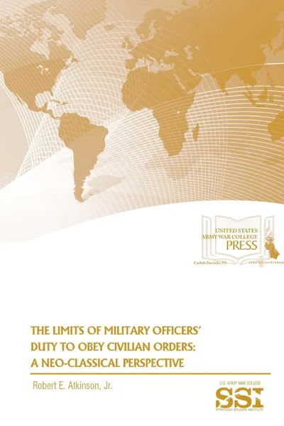 Обложка книги The Limits of Military Officers. Duty To Obey Civilian Orders. A Neo-Classical Perspective, Jr. Robert E. Atkinson, Strategic Studies Institute, U.S. Army War College