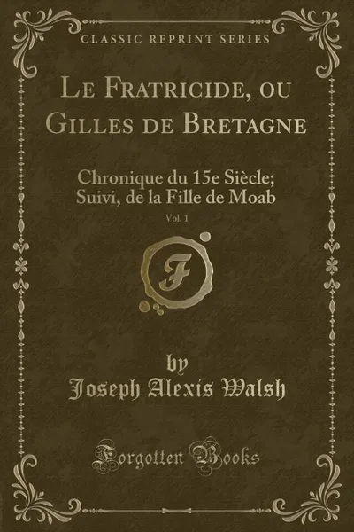 Обложка книги Le Fratricide, ou Gilles de Bretagne, Vol. 1. Chronique du 15e Siecle; Suivi, de la Fille de Moab (Classic Reprint), Joseph Alexis Walsh