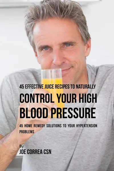 Обложка книги 45 Effective Juice Recipes to Naturally Control Your High Blood Pressure. 45 Home Remedy Solutions to Your Hypertension Problems, Joe Correa