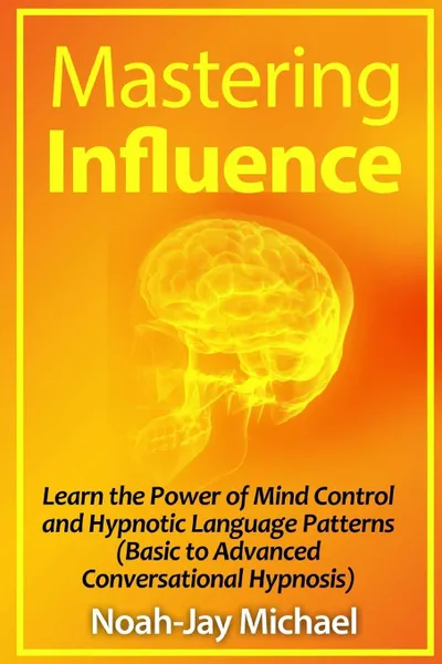 Обложка книги Mastering Influence. Learn the Power of Mind Control and Hypnotic Language Patterns (Basic to Advanced Conversational Hypnosis), Noah-Jay Michael