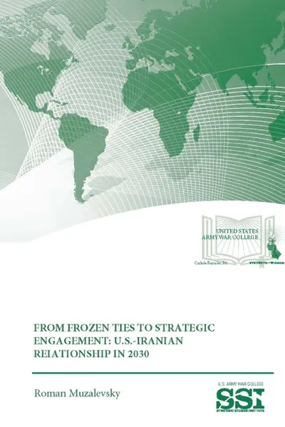 Обложка книги From Frozen Ties To Strategic Engagement. U.S.-Iranian Relationship In 2030, Roman Muzalevsky, Strategic Studies Institute, U.S. Army War College
