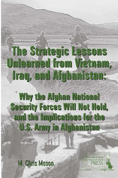 Обложка книги THE STRATEGIC LESSONS UNLEARNED FROM VIETNAM, IRAQ, AND AFGHANISTAN. Why the Afghan National Security Forces Will Not Hold, and the Implications for the U.S. Army in Afghanistan, M. Chris Mason, Strategic Studies Institute, U.S. Army War College