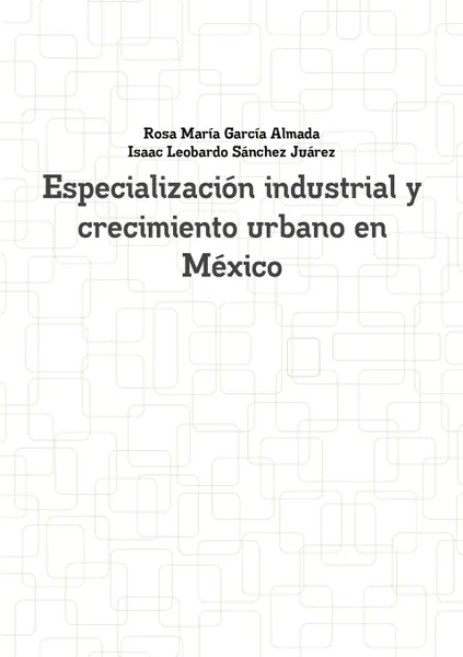 Обложка книги Especializacion Industrial y Crecimiento Urbano En Mexico, Rosa Maria Garcia Almada, Isaac Leobardo Sanchez Juarez