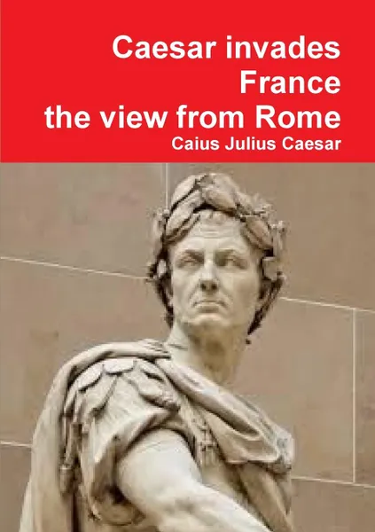 Обложка книги Julius Caesar Invades France, the View from Rome, Caius Julius Caesar