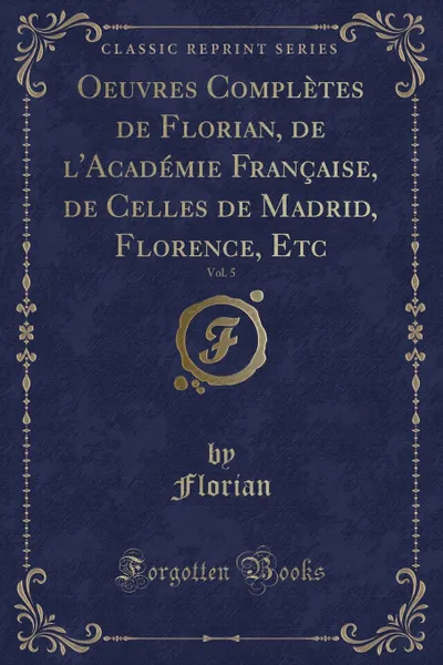 Обложка книги Oeuvres Completes de Florian, de l.Academie Francaise, de Celles de Madrid, Florence, Etc, Vol. 5 (Classic Reprint), Florian Florian