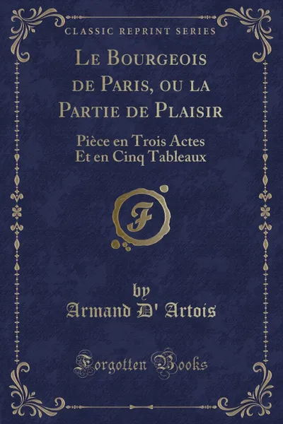 Обложка книги Le Bourgeois de Paris, ou la Partie de Plaisir. Piece en Trois Actes Et en Cinq Tableaux (Classic Reprint), Armand D' Artois