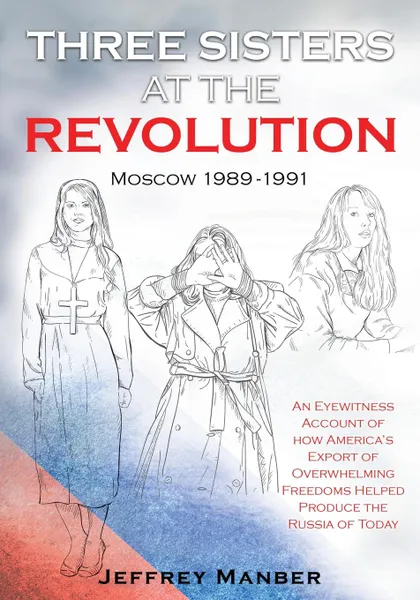 Обложка книги Three Sisters at the Revolution. An Eyewitness Account of How America.s Export Of Overwhelming Freedoms Helped Produce the Russia of Today, Jeffrey Manber