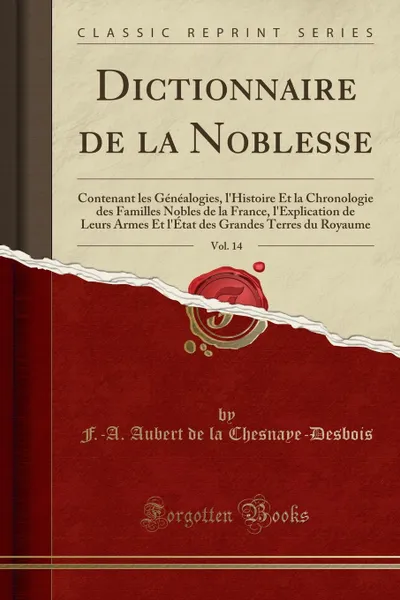 Обложка книги Dictionnaire de la Noblesse, Vol. 14. Contenant les Genealogies, l.Histoire Et la Chronologie des Familles Nobles de la France, l.Explication de Leurs Armes Et l.Etat des Grandes Terres du Royaume (Classic Reprint), F.-A. Aubert de la Chesnaye-Desbois