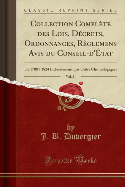 Обложка книги Collection Complete des Lois, Decrets, Ordonnances, Reglemens Avis du Conseil-d.Etat, Vol. 31. De 1788 a 1824 Inclusivement, par Ordre Chronologiques (Classic Reprint), J. B. Duvergier