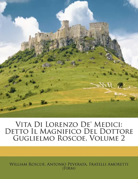 Обложка книги Vita Di Lorenzo de. Medici. Detto Il Magnifico del Dottore Guglielmo Roscoe, Volume 2, William Roscoe, Antonio Peverata