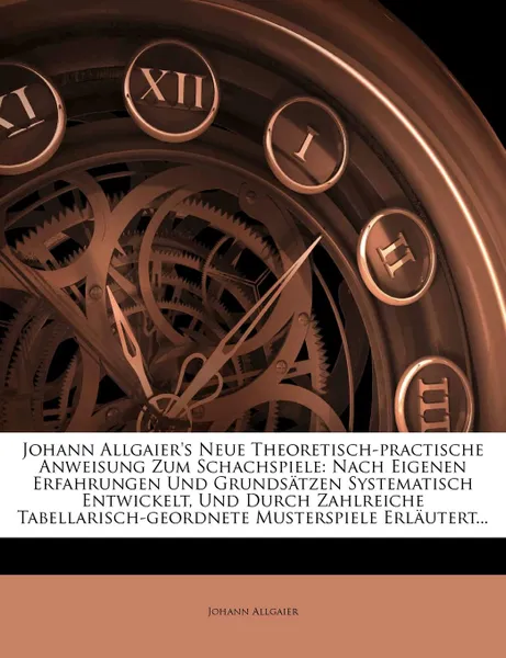 Обложка книги Johann Allgaier.s Neue Theoretisch-practische Anweisung Zum Schachspiele. Nach Eigenen Erfahrungen Und Grundsatzen Systematisch Entwickelt, Und Durch Zahlreiche Tabellarisch-geordnete Musterspiele Erlautert..., Johann Allgaier