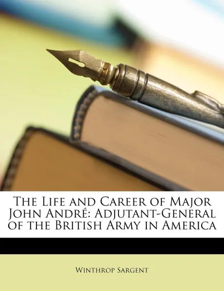 Обложка книги The Life and Career of Major John Andre. Adjutant-General of the British Army in America, Winthrop Sargent