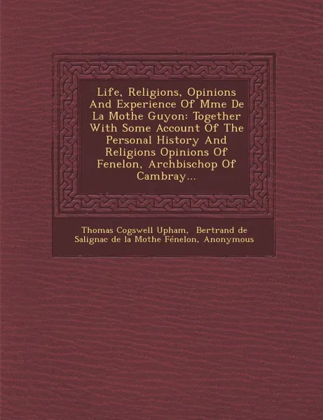 Обложка книги Life, Religions, Opinions And Experience Of Mme De La Mothe Guyon. Together With Some Account Of The Personal History And Religions Opinions Of Fenelon, Archbischop Of Cambray..., Thomas Cogswell Upham