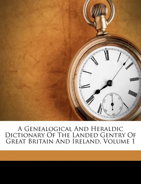 Обложка книги A Genealogical And Heraldic Dictionary Of The Landed Gentry Of Great Britain And Ireland, Volume 1, Bernard Burke