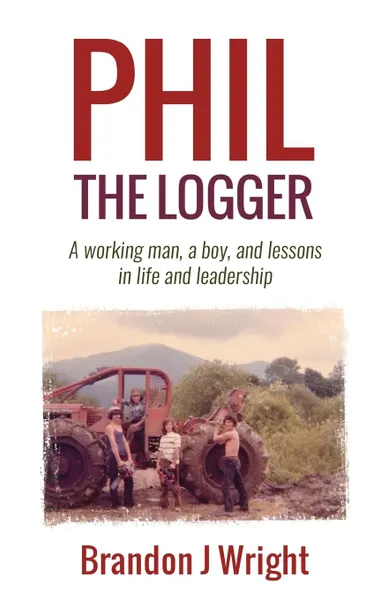 Обложка книги Phil the Logger. A working man, a boy, and lessons in life and leadership, Brandon J Wright