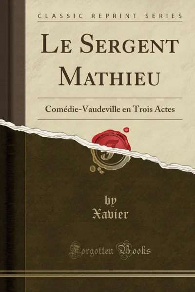 Обложка книги Le Sergent Mathieu. Comedie-Vaudeville en Trois Actes (Classic Reprint), Xavier Xavier