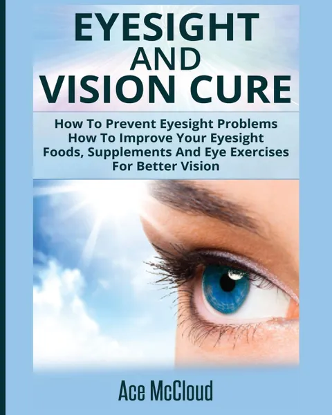 Обложка книги Eyesight And Vision Cure. How To Prevent Eyesight Problems: How To Improve Your Eyesight: Foods, Supplements And Eye Exercises For Better Vision, Ace McCloud