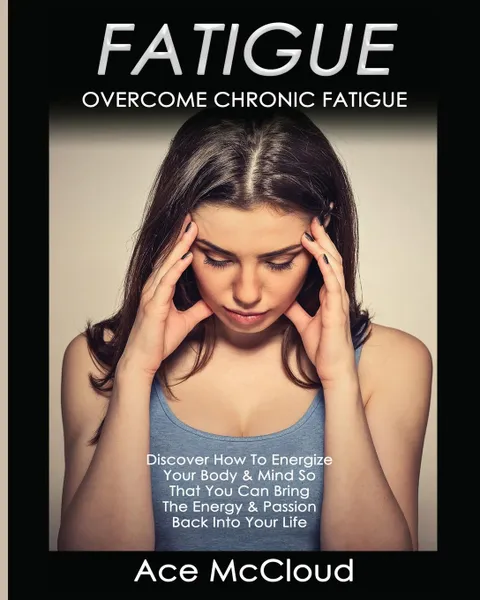 Обложка книги Fatigue. Overcome Chronic Fatigue: Discover How To Energize Your Body . Mind So That You Can Bring The Energy . Passion Back Into Your Life, Ace McCloud