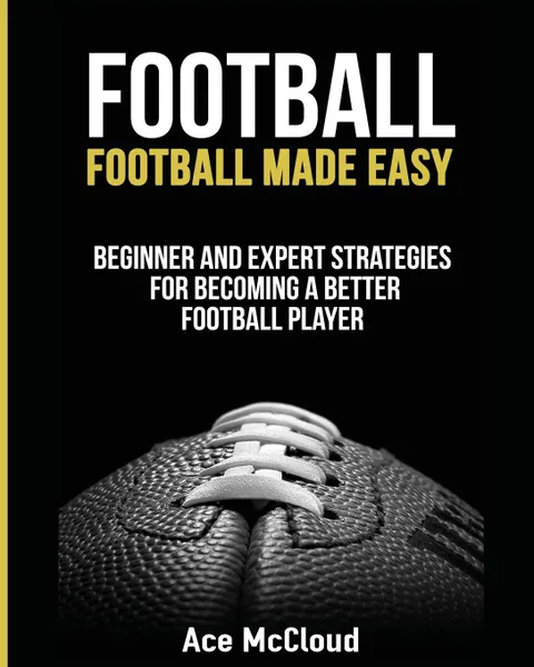 Обложка книги Football. Football Made Easy: Beginner and Expert Strategies For Becoming A Better Football Player, Ace McCloud