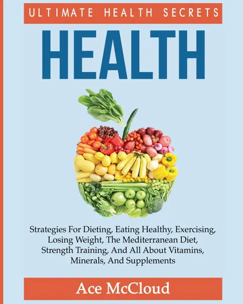 Обложка книги Health. Ultimate Health Secrets: Strategies For Dieting, Eating Healthy, Exercising, Losing Weight, The Mediterranean Diet, Strength Training, And All About Vitamins, Minerals, And Supplements, Ace McCloud