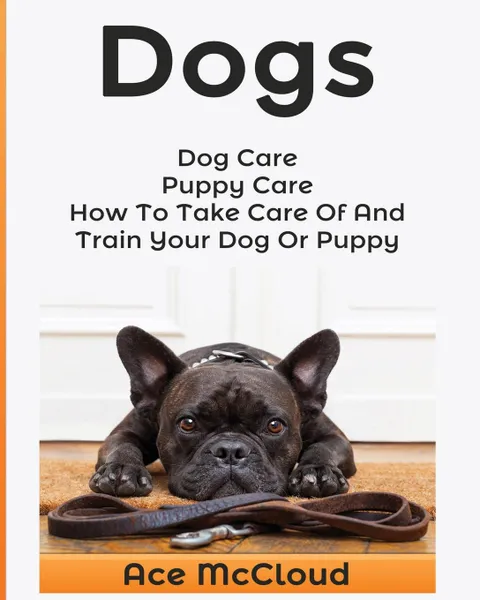 Обложка книги Dogs. Dog Care: Puppy Care: How To Take Care Of And Train Your Dog Or Puppy, Ace McCloud