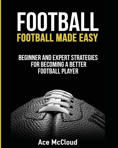 Обложка книги Football. Football Made Easy: Beginner and Expert Strategies For Becoming A Better Football Player, Ace McCloud