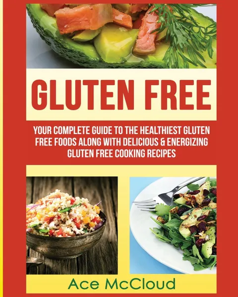 Обложка книги Gluten Free. Your Complete Guide To The Healthiest Gluten Free Foods Along With Delicious . Energizing Gluten Free Cooking Recipes, Ace McCloud