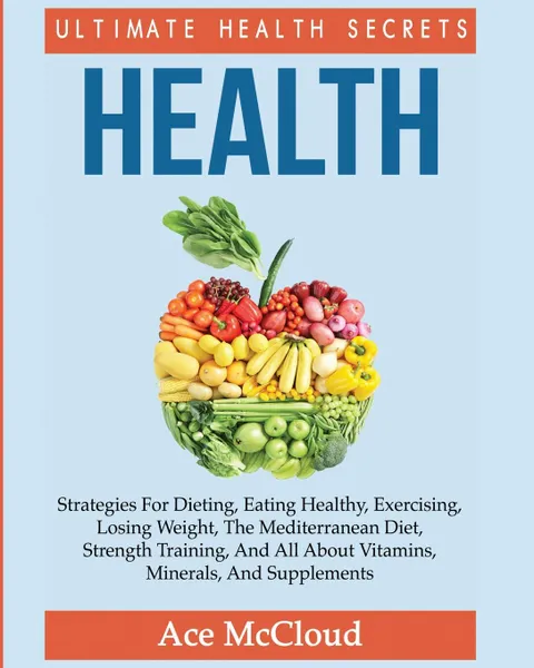 Обложка книги Health. Ultimate Health Secrets: Strategies For Dieting, Eating Healthy, Exercising, Losing Weight, The Mediterranean Diet, Strength Training, And All About Vitamins, Minerals, And Supplements, Ace McCloud