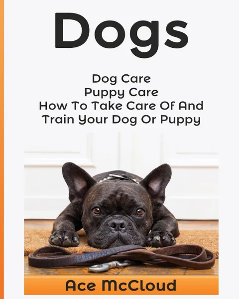 Обложка книги Dogs. Dog Care: Puppy Care: How To Take Care Of And Train Your Dog Or Puppy, Ace McCloud