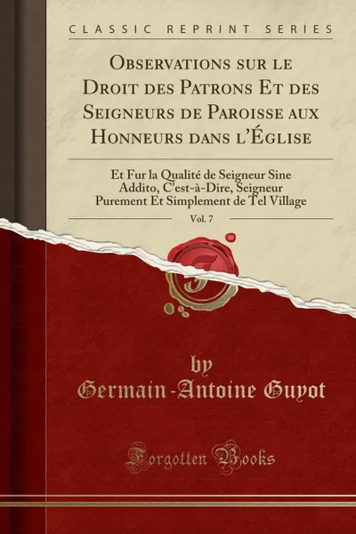 Обложка книги Observations sur le Droit des Patrons Et des Seigneurs de Paroisse aux Honneurs dans l.Eglise, Vol. 7. Et Fur la Qualite de Seigneur Sine Addito, C.est-a-Dire, Seigneur Purement Et Simplement de Tel Village (Classic Reprint), Germain-Antoine Guyot