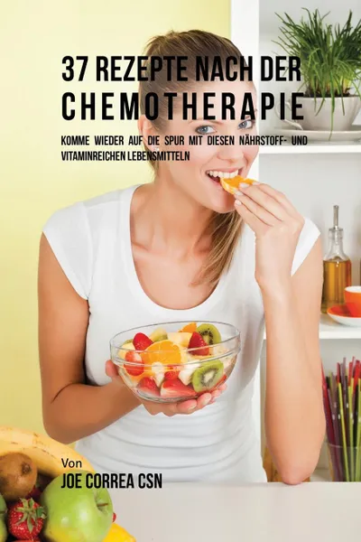 Обложка книги 37 Rezepte nach der Chemotherapie. Komme wieder auf die Spur mit diesen nahrstoff- und vitaminreichen Lebensmitteln, Joe Correa