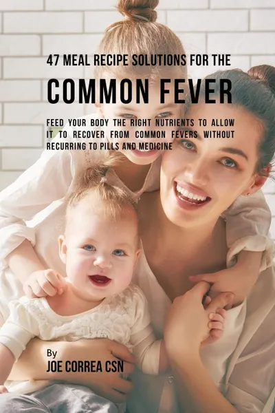 Обложка книги 47 Meal Recipe Solutions for the Common Fever. Feed Your Body the Right Nutrients to Allow It to Recover From Common Fevers without Recurring to Pills and Medicine, Joe Correa