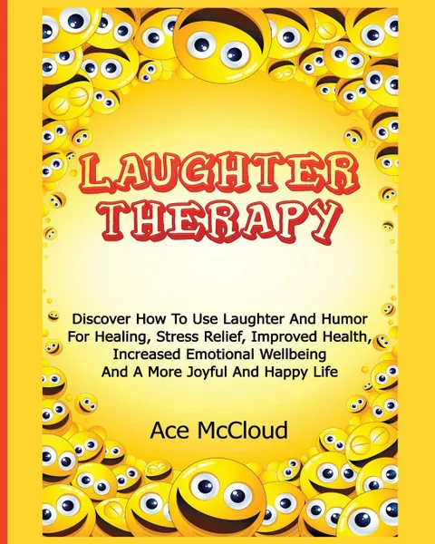 Обложка книги Laughter Therapy. Discover How To Use Laughter And Humor For Healing, Stress Relief, Improved Health, Increased Emotional Wellbeing And A More Joyful And Happy Life, Ace McCloud