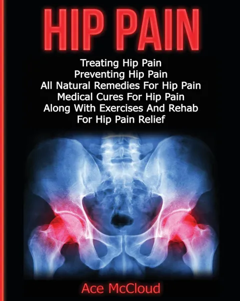 Обложка книги Hip Pain. Treating Hip Pain: Preventing Hip Pain, All Natural Remedies For Hip Pain, Medical Cures For Hip Pain, Along With Exercises And Rehab For Hip Pain Relief, Ace McCloud