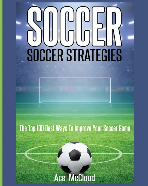 Обложка книги Soccer. Soccer Strategies: The Top 100 Best Ways To Improve Your Soccer Game, Ace McCloud