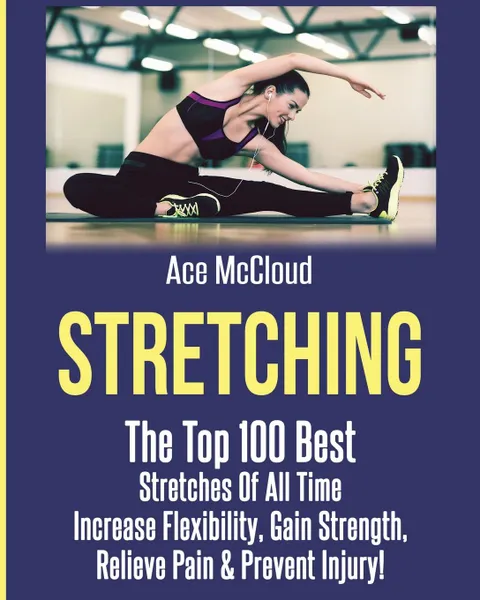 Обложка книги Stretching. The Top 100 Best Stretches Of All Time: Increase Flexibility, Gain Strength, Relieve Pain . Prevent Injury, Ace McCloud