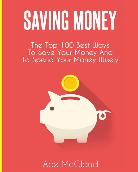 Обложка книги Saving Money. The Top 100 Best Ways To Save Your Money And To Spend Your Money Wisely, Ace McCloud