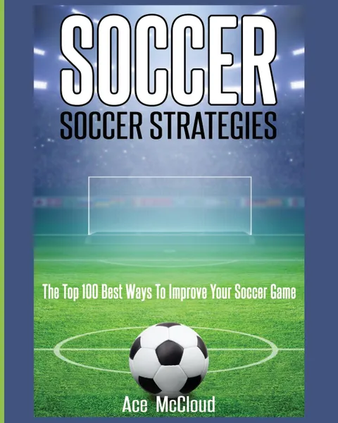 Обложка книги Soccer. Soccer Strategies: The Top 100 Best Ways To Improve Your Soccer Game, Ace McCloud