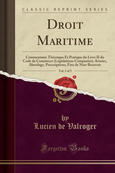 Обложка книги Droit Maritime, Vol. 5 of 5. Commentaire Theorique Et Pratique du Livre II du Code de Commerce (Legislations Comparees); Avaries, Abordage, Prescriptions, Fins de Non-Recevoir (Classic Reprint), Lucien de Valroger