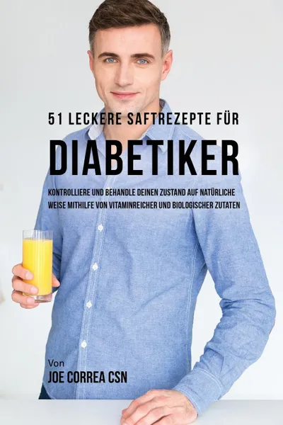 Обложка книги 51 leckere Saftrezepte fur Diabetiker. Kontrolliere und behandle deinen Zustand auf naturliche Weise mithilfe von vitaminreicher und biologischer Zutaten, Joe Correa