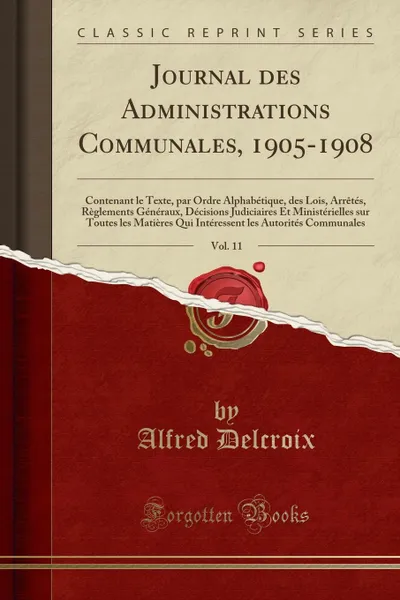 Обложка книги Journal des Administrations Communales, 1905-1908, Vol. 11. Contenant le Texte, par Ordre Alphabetique, des Lois, Arretes, Reglements Generaux, Decisions Judiciaires Et Ministerielles sur Toutes les Matieres Qui Interessent les Autorites Commun, Alfred Delcroix