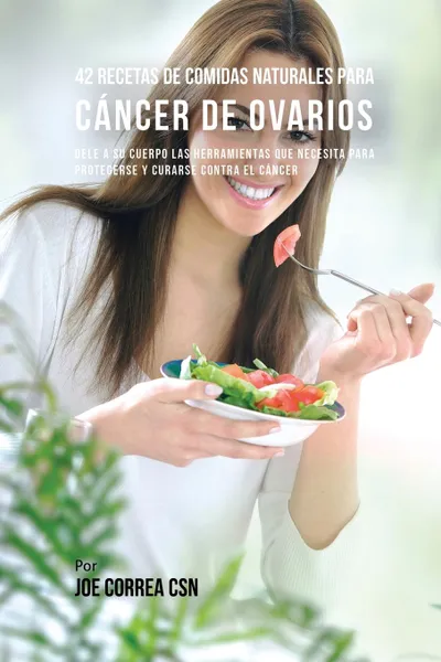 Обложка книги 42 Recetas de Comidas Naturales Para Cancer de Ovarios. Dele A Su Cuerpo Las Herramientas Que Necesita Para Protegerse Y Curarse Contra El Cancer, Joe Correa