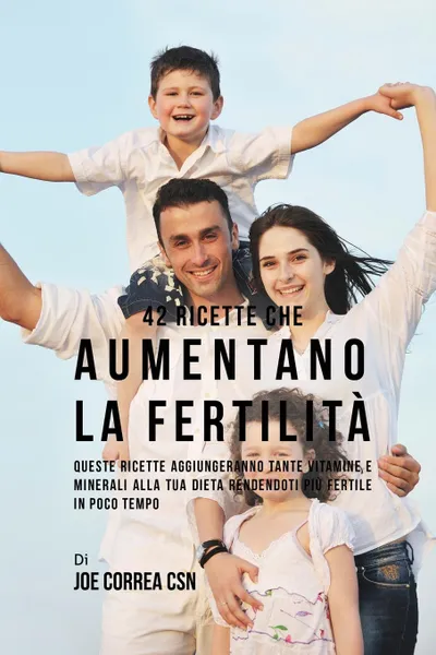 Обложка книги 42 Ricette Che Aumentano La Fertilita. Queste Ricette Aggiungeranno Tante Vitamine E Minerali Alla Tua Dieta Rendendoti Piu Fertile In Poco Tempo, Joe Correa