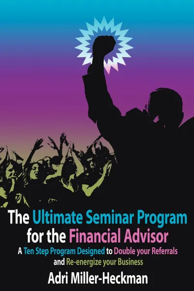 Обложка книги The Ultimate Seminar Program for the Financial Advisor. A Ten Step Program Designed to Double your Referrals and Re-energize your Business, Adri Miller-Heckman