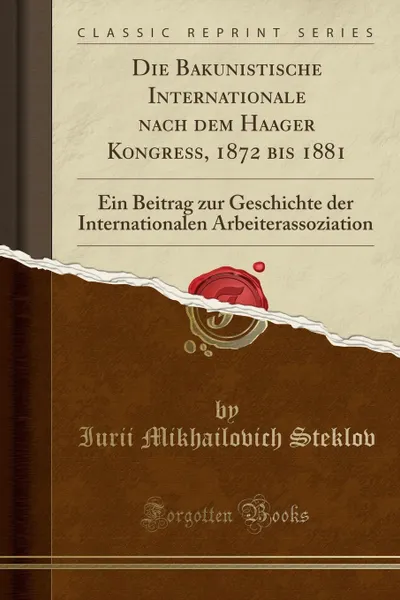 Обложка книги Die Bakunistische Internationale nach dem Haager Kongress, 1872 bis 1881. Ein Beitrag zur Geschichte der Internationalen Arbeiterassoziation (Classic Reprint), Iurii Mikhailovich Steklov