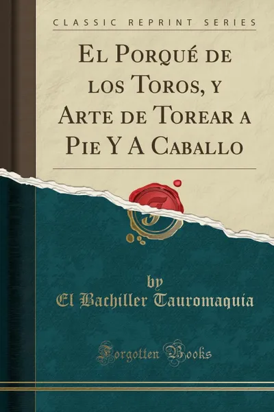 Обложка книги El Porque de los Toros, y Arte de Torear a Pie Y A Caballo (Classic Reprint), El Bachiller Tauromaquia