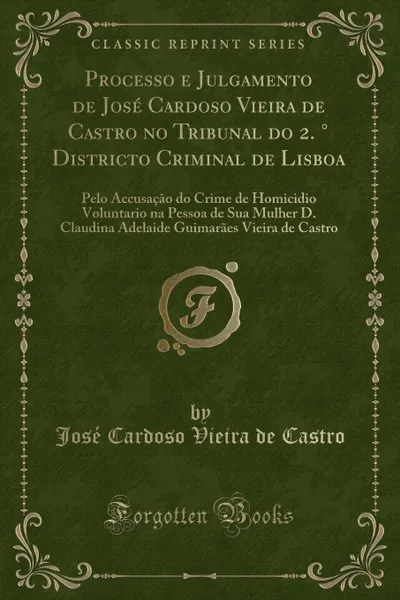 Обложка книги Processo e Julgamento de Jose Cardoso Vieira de Castro no Tribunal do 2. . Districto Criminal de Lisboa. Pelo Accusacao do Crime de Homicidio Voluntario na Pessoa de Sua Mulher D. Claudina Adelaide Guimaraes Vieira de Castro (Classic Reprint), José Cardoso Vieira de Castro